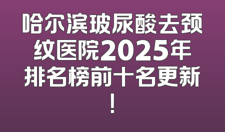 哈尔滨玻尿酸去颈纹医院2025年排名榜前十名更新！