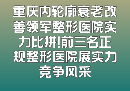 重庆内轮廓衰老改善领军整形医院实力比拼！前三名正规整形医院展实力竞争风采