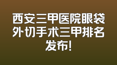 西安三甲医院眼袋外切手术三甲排名发布！