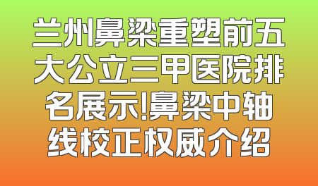 兰州鼻梁重塑前五大公立三甲医院排名展示！鼻梁中轴线校正权威介绍
