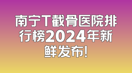 南宁T截骨医院排行榜2024年新鲜发布！