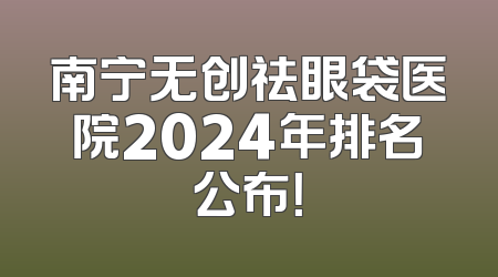 南宁无创祛眼袋医院2024年排名公布！