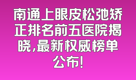 南通上眼皮松弛矫正排名前五医院揭晓，最新权威榜单公布！