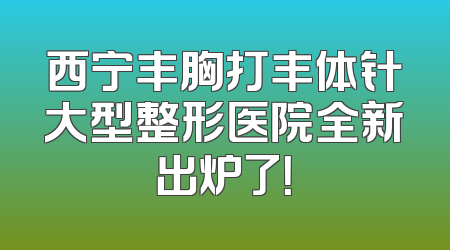 西宁丰胸打丰体针大型整形医院全新出炉了！