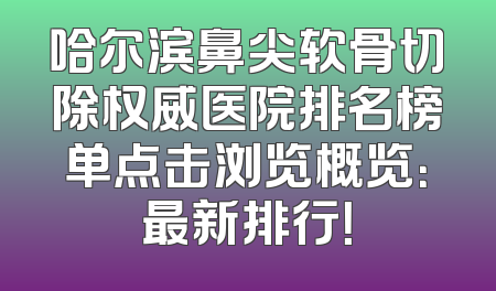 哈尔滨鼻尖软骨切除权威医院排名榜单点击浏览概览：最新排行！