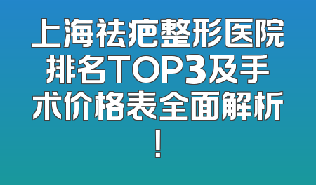 上海祛疤整形医院排名TOP3及手术价格表全面解析！