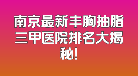 南京最新丰胸抽脂三甲医院排名大揭秘！