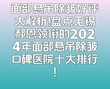 面部悬吊除皱好评大解析！盘点无锡郝恩领衔的2024年面部悬吊除皱口碑医院十大排行！