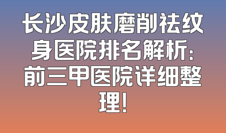 长沙皮肤磨削祛纹身医院排名解析：前三甲医院详细整理！