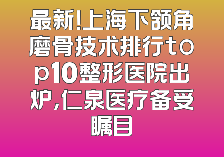 最新！上海下颔角磨骨技术排行top10整形医院出炉，仁泉医疗备受瞩目