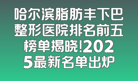 哈尔滨脂肪丰下巴整形医院排名前五榜单揭晓！2025最新名单出炉