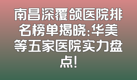 南昌深覆颌医院排名榜单揭晓：华美等五家医院实力盘点！