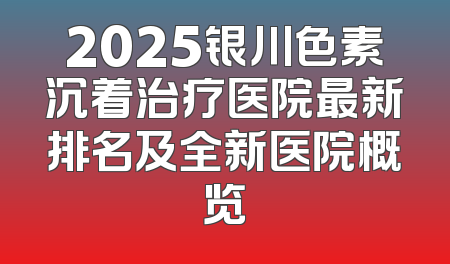 2025银川色素沉着治疗医院最新排名及全新医院概览