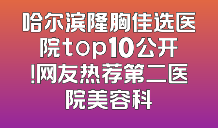 哈尔滨隆胸佳选医院top10公开！网友热荐第二医院美容科