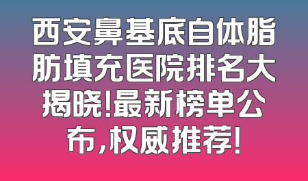 西安鼻基底自体脂肪填充医院排名大揭晓！最新榜单公布，权威推荐！