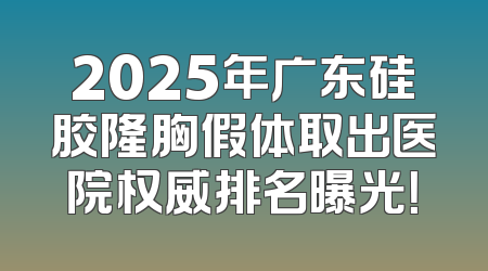 2025年广东硅胶隆胸假体取出医院权威排名曝光！