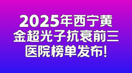 2025年西宁黄金超光子抗衰前三医院榜单发布！