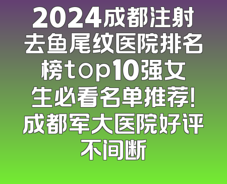 2024成都注射去鱼尾纹医院排名榜top10强女生必看名单推荐！成都军大医院好评不间断