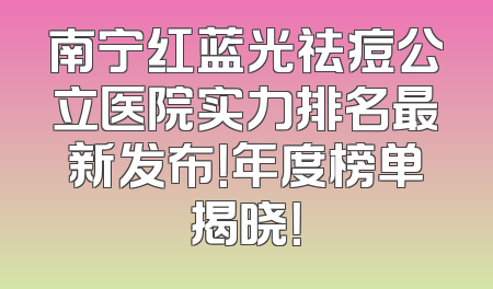 南宁红蓝光祛痘公立医院实力排名最新发布！年度榜单揭晓！