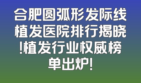 合肥圆弧形发际线植发医院排行揭晓！植发行业权威榜单出炉！