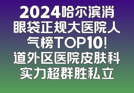 2024哈尔滨消眼袋正规大医院人气榜TOP10！道外区医院皮肤科实力超群胜私立