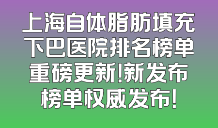 上海自体脂肪填充下巴医院排名榜单重磅更新！新发布榜单权威发布！