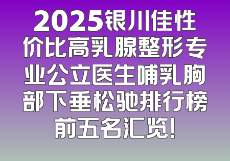 2025银川佳性价比高乳腺整形专业公立医生哺乳胸部下垂松驰排行榜前五名汇览！