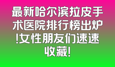 最新哈尔滨拉皮手术医院排行榜出炉！女性朋友们速速收藏！
