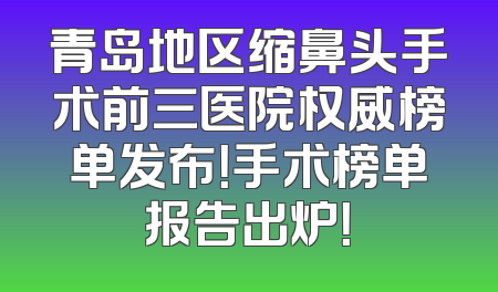 青岛地区缩鼻头手术前三医院权威榜单发布！手术榜单报告出炉！