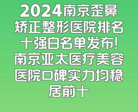 2024南京歪鼻矫正整形医院排名十强白名单发布！南京亚太医疗美容医院口碑实力均稳居前十