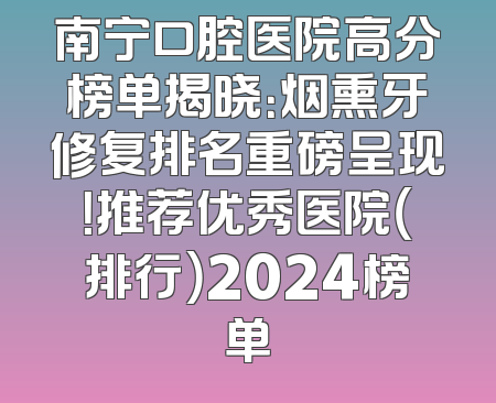 南宁口腔医院高分榜单揭晓：烟熏牙修复排名重磅呈现！推荐优秀医院（排行）2024榜单