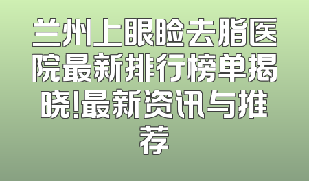 兰州上眼睑去脂医院最新排行榜单揭晓！最新资讯与推荐