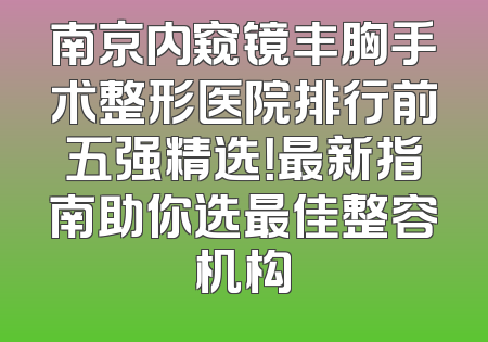 南京内窥镜丰胸手术整形医院排行前五强精选！最新指南助你选最佳整容机构
