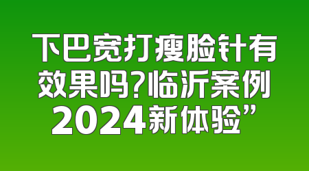 下巴宽打瘦脸针有效果吗？临沂案例2024新体验”