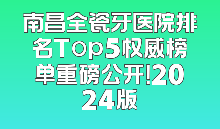 南昌全瓷牙医院排名Top5权威榜单重磅公开！2024版