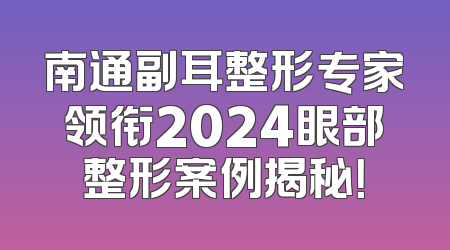 南通副耳整形专家领衔2024眼部整形案例揭秘！