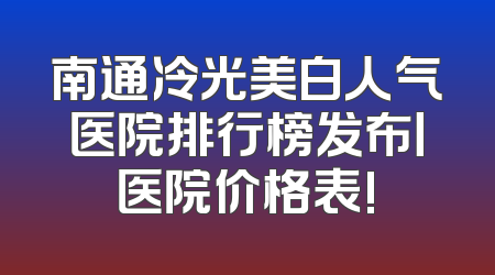 南通冷光美白人气医院排行榜发布丨医院价格表!
