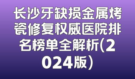 长沙牙缺损金属烤瓷修复权威医院排名榜单全解析（2024版）