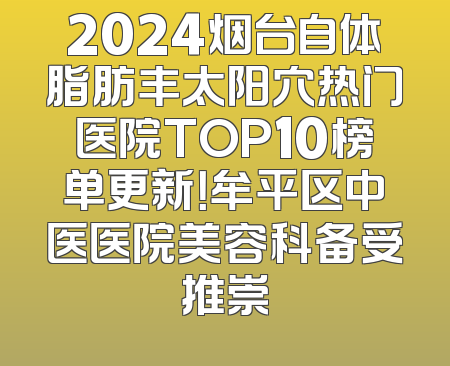 2024烟台自体脂肪丰太阳穴热门医院TOP10榜单更新！牟平区中医医院美容科备受推崇
