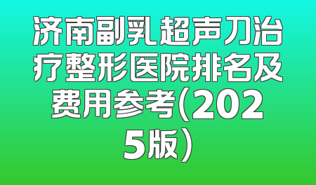 济南副乳超声刀治疗整形医院排名及费用参考（2025版）