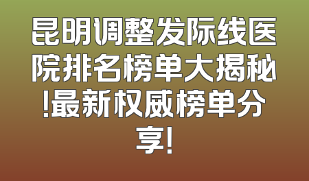 昆明调整发际线医院排名榜单大揭秘！最新权威榜单分享！