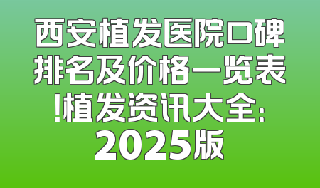 西安植发医院口碑排名及价格一览表！植发资讯大全：2025版