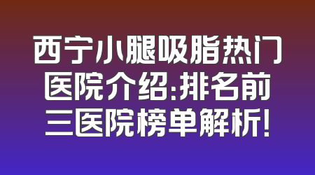 西宁小腿吸脂热门医院介绍：排名前三医院榜单解析！
