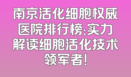 南京活化细胞权威医院排行榜：实力解读细胞活化技术领军者！