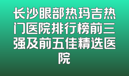 长沙眼部热玛吉热门医院排行榜前三强及前五佳精选医院