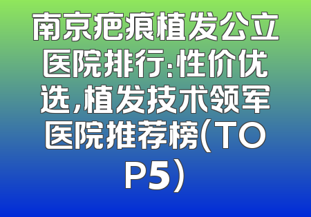 南京疤痕植发公立医院排行：性价优选，植发技术领军医院推荐榜（TOP5）