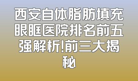 西安自体脂肪填充眼眶医院排名前五强解析！前三大揭秘