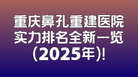 重庆鼻孔重建医院实力排名全新一览（2025年）！