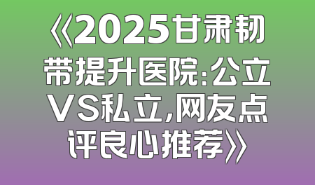 《2025甘肃韧带提升医院：公立VS私立，网友点评良心推荐》