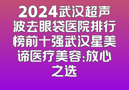 2024武汉超声波去眼袋医院排行榜前十强武汉星美谛医疗美容：放心之选